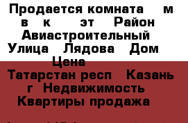 Продается комната 12 м² в 3-к, 6/6 эт. › Район ­ Авиастроительный › Улица ­ Лядова › Дом ­ 5 › Цена ­ 800 000 - Татарстан респ., Казань г. Недвижимость » Квартиры продажа   